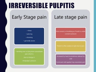 IRREVERSIBLE PULPITIS
Early Stage pain
• sharp
• piercing
• shooting
• generally severe
• bending over or lying down exacerbates
pain which is
due to change in
intrapulpal pressure
Late stage pain
More severe or throbbing as if tooth is under
constant pressure
Patient is often awake at night due to pain
Increased by heat & sometimes relieved by
cold
Continued cold applied may exacerbate pain
 