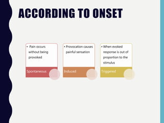 ACCORDING TO ONSET
• Pain occurs
without being
provoked
Spontaneous
• Provocation causes
painful sensation
Induced
• When evoked
response is out of
proportion to the
stimulus
Triggered
 