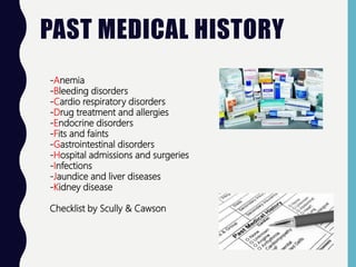 PAST MEDICAL HISTORY
-Anemia
-Bleeding disorders
-Cardio respiratory disorders
-Drug treatment and allergies
-Endocrine disorders
-Fits and faints
-Gastrointestinal disorders
-Hospital admissions and surgeries
-Infections
-Jaundice and liver diseases
-Kidney disease
Checklist by Scully & Cawson
 