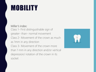 MOBILITY
Miller’s index:
Class 1- First distinguishable sign of
greater- than- normal movement
Class 2- Movement of the crown as much
as 1mm in any direction
Class 3- Movement of the crown more
than 1 mm in any direction and/or vertical
depression/ rotation of the crown in its
socket
 