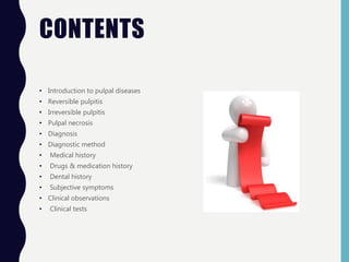 CONTENTS
• Introduction to pulpal diseases
• Reversible pulpitis
• Irreversible pulpitis
• Pulpal necrosis
• Diagnosis
• Diagnostic method
• Medical history
• Drugs & medication history
• Dental history
• Subjective symptoms
• Clinical observations
• Clinical tests
 