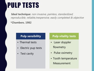 PULP TESTS
Ideal technique: non invasive, painless, standardized,
reproducible, reliable,inexpensive, easily completed & objective
*Chambers. 1982
Pulp sensibility
• Thermal tests
• Electric pup tests
• Test cavity
Pulp vitality tests
• Laser doppler
flowmetry
• Pulse oximetry
• Tooth temperature
Measurement
 