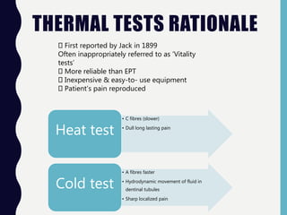 THERMAL TESTS RATIONALE
• C fibres (slower)
• Dull long lasting pain
Heat test
• A fibres faster
• Hydrodynamic movement of fluid in
dentinal tubules
• Sharp localized pain
Cold test
First reported by Jack in 1899
Often inappropriately referred to as ‘Vitality
tests’
More reliable than EPT
Inexpensive & easy-to- use equipment
Patient’s pain reproduced
 