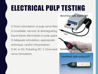 ELECTRICAL PULP TESTING
Direct stimulation of pulp nerve fibers
Unreliable: necrotic & disintegrating pulp
tissue leaves electrolytes in pulp space
Adequate stimulation, appropriate
technique, careful interpretation
AC or DC; Pulsating DC: 5-15ms best
nerve stimulation
Benchtop style digital EPT
Handheld digital style EPT
Handheld style analog EPT
 