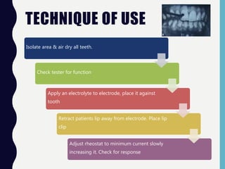 TECHNIQUE OF USE
Isolate area & air dry all teeth.
Check tester for function
Apply an electrolyte to electrode, place it against
tooth
Retract patients lip away from electrode. Place lip
clip
Adjust rheostat to minimum current slowly
increasing it. Check for response
 