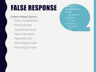 FALSE RESPONSE
Patient related factors
Tooth characteristics
Restored teeth
Supporting tissues
Apex maturation
Repeated trials
Psychological state
Physiological state
Failure to
complete the
circuit
Equipment
problems
Probe
placement
Interface
media
 