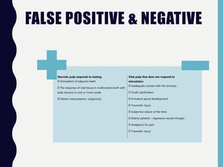 FALSE POSITIVE & NEGATIVE
Necrotic pulp responds to testing.
Stimulation of adjacent teeth
The response of vital tissue in multirooted tooth with
pulp necrosis in one or more canals
Patient interpretation: subjectivity
Vital pulp that does not respond to
stimulation
Inadequate contact with the stimulus
Tooth calcification
Immature apical development
Traumatic injury
Subjective nature of the tests
Elderly patients – regressive neural changes
Analgesics for pain
Traumatic injury
 