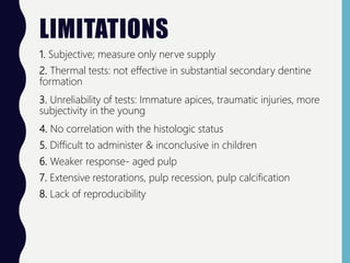 LIMITATIONS
1. Subjective; measure only nerve supply
2. Thermal tests: not effective in substantial secondary dentine
formation
3. Unreliability of tests: Immature apices, traumatic injuries, more
subjectivity in the young
4. No correlation with the histologic status
5. Difficult to administer & inconclusive in children
6. Weaker response- aged pulp
7. Extensive restorations, pulp recession, pulp calcification
8. Lack of reproducibility
 