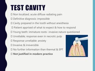 TEST CAVITY
Non localized, acute diffuse radiating pain
Definitive diagnosis: impossible
Cavity prepared in the tooth without anesthesia
Patient apprised of what to expect & how to respond
Young teeth: immature roots- invasive nature questioned
Unreliable; response even in necrotic pulp
Response unreliable: anxiety
Invasive & irreversible
No further information than thermal & EPT
Not justified in modern practice
 