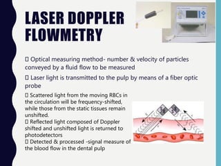 LASER DOPPLER
FLOWMETRY
Optical measuring method- number & velocity of particles
conveyed by a fluid flow to be measured
Laser light is transmitted to the pulp by means of a fiber optic
probe
Scattered light from the moving RBCs in
the circulation will be frequency-shifted,
while those from the static tissues remain
unshifted.
Reflected light composed of Doppler
shifted and unshifted light is returned to
photodetectors
Detected & processed -signal measure of
the blood flow in the dental pulp
 