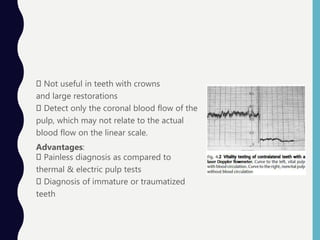 Not useful in teeth with crowns
and large restorations
Detect only the coronal blood flow of the
pulp, which may not relate to the actual
blood flow on the linear scale.
Advantages:
Painless diagnosis as compared to
thermal & electric pulp tests
Diagnosis of immature or traumatized
teeth
 