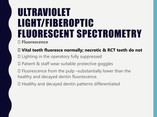 ULTRAVIOLET
LIGHT/FIBEROPTIC
FLUORESCENT SPECTROMETRY
Fluorescence
Vital teeth fluoresce normally; necrotic & RCT teeth do not
Lighting in the operatory fully suppressed
Patient & staff wear suitable protective goggles
Fluorescence from the pulp –substantially lower than the
healthy and decayed dentin fluorescence.
Healthy and decayed dentin patterns differentiated
 