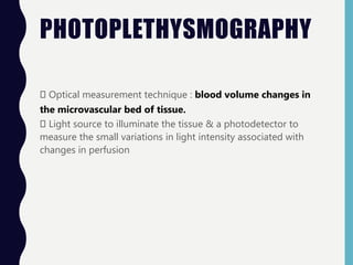 PHOTOPLETHYSMOGRAPHY
Optical measurement technique : blood volume changes in
the microvascular bed of tissue.
Light source to illuminate the tissue & a photodetector to
measure the small variations in light intensity associated with
changes in perfusion
 