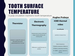 TOOTH SURFACE
TEMPERATUREpulp circulation maintains tooth temperature
Thermistor
Cholesteric crystals:10% solution in
chlorinated hydrocarbon
solvent(Howell et al)- non vital
Electronic
Thermography
Infrared sensor,control unit,thermal
image computer,software,color
monitor,printer
Differences in superficial areas not
sensitive
Hughes Probeye
4300 thermal
video
system
sensitive to measure 0.1oc
Patient temperature
Baseline temperature: follwed up
Patient is improving/ worsening
>1000oF : systemic response to
infection
 