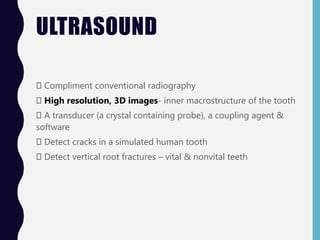 ULTRASOUND
Compliment conventional radiography
High resolution, 3D images- inner macrostructure of the tooth
A transducer (a crystal containing probe), a coupling agent &
software
Detect cracks in a simulated human tooth
Detect vertical root fractures – vital & nonvital teeth
 