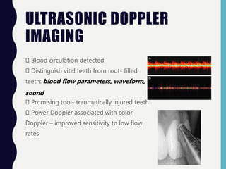 ULTRASONIC DOPPLER
IMAGING
Blood circulation detected
Distinguish vital teeth from root- filled
teeth: blood flow parameters, waveform,
sound
Promising tool- traumatically injured teeth
Power Doppler associated with color
Doppler – improved sensitivity to low flow
rates
 