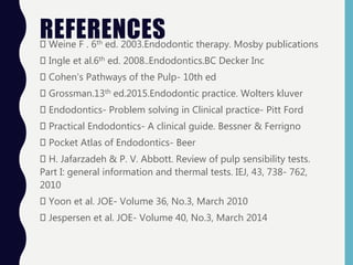REFERENCESWeine F . 6th ed. 2003.Endodontic therapy. Mosby publications
Ingle et al.6th ed. 2008..Endodontics.BC Decker Inc
Cohen’s Pathways of the Pulp- 10th ed
Grossman.13th ed.2015.Endodontic practice. Wolters kluver
Endodontics- Problem solving in Clinical practice- Pitt Ford
Practical Endodontics- A clinical guide. Bessner & Ferrigno
Pocket Atlas of Endodontics- Beer
H. Jafarzadeh & P. V. Abbott. Review of pulp sensibility tests.
Part I: general information and thermal tests. IEJ, 43, 738- 762,
2010
Yoon et al. JOE- Volume 36, No.3, March 2010
Jespersen et al. JOE- Volume 40, No.3, March 2014
 