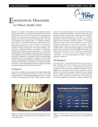 Dentists are trained to thoroughly review medical and dental
histories and perform comprehensive extraoral and intraoral
examinations. Yet, in spite of these efforts to optimally serve
patients, the dominant clinical reality is the vast majority of
dentists do not know the status of the pulps within the teeth
of the patients who visit them daily. If a complete endodontic
examination is not conducted, then the pulpal status of any
given tooth is unknown. The rationale for conducting a
complete endodontic examination is similar to conducting a
complete intraoral screening for soft tissue pathology; con-
ducting a complete periodontal examination; or a physician
conducting a complete physical examination on a seemingly
healthy patient. Clinical judgment should be used to determine
which patients, and which teeth, should receive an endodontic
examination. Regretfully, a significant number of endodontically
involved teeth are not diagnosed or treated. In fact, the vast
majority of all endodontic procedures are performed secondarily
to patients presenting with symptoms. It is critically important
for dentists to accurately diagnose endodontic disease associated
with both asymptomatic and symptomatic teeth.
THE REALITY
It should be completely understood and fully appreciated pulpal
health is not guaranteed just because a tooth is clinically
asymptomatic or a well-angulated radiograph does not reveal
a lesion of endodontic origin (LEO).1
Many pulpally involved
teeth do not exhibit symptoms or demonstrate a LEO even
though considerable breakdown and destruction may have
already occurred in the less dense trabecular bone. Research
has demonstrated diagnosticians only see an “incipient”
radiolucency when the more dense buccal or lingual cortical
plates of bone have been invaded by a lesion.2
If a complete
endodontic examination was conducted on each patient
before commencing with any dental procedure, then a
staggering and sobering number of quiescent, pulpally
involved teeth would be identified (Figure 1).3
Frequently,
patients report they were comfortable before treatment, then
following a so-called “routine” procedure developed a
“toothache”. In summary, clinicians regularly treat the
“toothache”, yet only sporadically find other “obvious”
endodontic problems.
THE POSSIBILITY
It has been said, “At the end of the rainbow there is a pot of
gold.” However, the “real” endodontic pot of gold is typically
not discovered. If found, undiagnosed endodontics
represents a significant source of additional practice income
(Figure 2). As a conservative example, assume a mature
practice has 1,000 active patients. Assume that each patient
has an average of only 20 teeth. Then it could be said this
practice is the custodian of 20,000 teeth. Appreciate the
enormous endodontic implications if pulpally involved teeth
ENDODONTIC DIAGNOSIS
by Clifford J. Ruddle,D.D.S.
DENTISTRY TODAY October 2002
Figure 1. This human skull demonstrates several important anatomical
relationships and serves to illustrate how a LEO can hide between intact
cortical plates of bone.
Figure 2. This table serves to reveal the enormous health and financial
consequences when endodontically involved teeth are not identified and
treated.
© ADVANCED ENDODONTICS
 