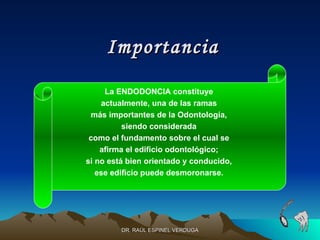 Importancia
     La ENDODONCIA constituye
    actualmente, una de las ramas
 más importantes de la Odontología,
          siendo considerada
 como el fundamento sobre el cual se
    afirma el edificio odontológico;
si no está bien orientado y conducido,
   ese edificio puede desmoronarse.




         DR. RAÚL ESPINEL VERDUGA
 