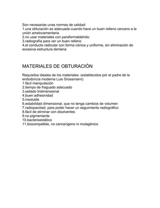 Son necesarias unas normas de calidad:
1.una obturación es adecuada cuando hace un buen relleno cercano a la
unión amelocementaria
2.no usar materiales con paraformaldehido
3.radiografía para ver un buen relleno
4.el conducto radicular con forma cónica y uniforme, sin eliminación de
excesiva estructura dentaria



MATERIALES DE OBTURACIÓN
Requisitos ideales de los materiales: (establecidos por el padre de la
endodoncia moderna Luis Grossmann)
1.fácil manipulación
2.tiempo de fraguado adecuado
3.sellado tridimensional
4.buen adhesividad
5.insoluble
6.estabilidad dimensional, que no tenga cambios de volumen
7.radiopacidad, para poder hacer un seguimiento radiográfico
8.fácil de eliminar con disolventes
9.no pigmentante
10.bacterioestático
11.biocompatible, no cancerígeno ni mutagénico
 