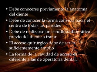 • Debe conocerse previamente la anatomía
del diente
• Debe de conocer la forma convexa hacia el
centro de todas las paredes
• Debe de realizarse un estudio radiográfico
previo del diente a tratar
• El acceso quirúrgico debe de ser lo
suficientemente amplio
• La forma de la cavidad de acceso es
diferente a las de operatoria dental.
 