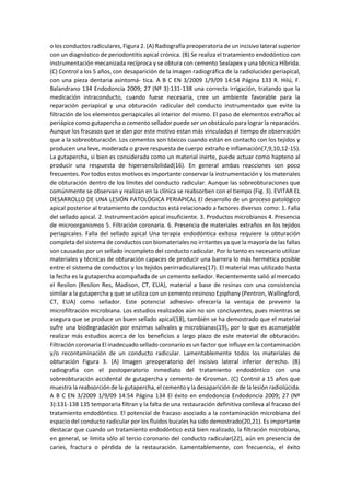 o los conductos radiculares, Figura 2. (A) Radiografía preoperatoria de un incisivo lateral superior
con un diagnóstico de periodontitis apical crónica. (B) Se realiza el tratamiento endodóntico con
instrumentación mecanizada recíproca y se obtura con cemento Sealapex y una técnica Híbrida.
(C) Control a los 5 años, con desaparición de la imagen radiográfica de la radiolucidez periapical,
con una pieza dentaria asintomá- tica. A B C EN 3/2009 1/9/09 14:54 Página 133 R. Hilú, F.
Balandrano 134 Endodoncia 2009; 27 (Nº 3):131-138 una correcta irrigación, tratando que la
medicación intraconducto, cuando fuese necesaria, cree un ambiente favorable para la
reparación periapical y una obturación radicular del conducto instrumentado que evite la
filtración de los elementos periapicales al interior del mismo. El paso de elementos extraños al
periápice como gutapercha o cemento sellador puede ser un obstáculo para lograr la reparación.
Aunque los fracasos que se dan por este motivo estan más vinculados al tiempo de observación
que a la sobreobturación. Los cementos son tóxicos cuando están en contacto con los tejidos y
producen una leve, moderada o grave respuesta de cuerpo extraño e inflamación(7,9,10,12-15).
La gutapercha, si bien es considerada como un material inerte, puede actuar como hapteno al
producir una respuesta de hipersensibilidad(16). En general ambas reacciones son poco
frecuentes. Por todos estos motivos es importante conservar la instrumentación y los materiales
de obturación dentro de los límites del conducto radicular. Aunque las sobreobturaciones que
comúnmente se observan y realizan en la clínica se reabsorben con el tiempo (Fig. 3). EVITAR EL
DESARROLLO DE UNA LESIÓN PATOLÓGICA PERIAPICAL El desarrollo de un proceso patológico
apical posterior al tratamiento de conductos está relacionado a factores diversos como: 1. Falla
del sellado apical. 2. Instrumentación apical insuficiente. 3. Productos microbianos 4. Presencia
de microorganismos 5. Filtración coronaria. 6. Presencia de materiales extraños en los tejidos
periapicales. Falla del sellado apical Una terapia endodóntica exitosa requiere la obturación
completa del sistema de conductos con biomateriales no irritantes ya que la mayoría de las fallas
son causadas por un sellado incompleto del conducto radicular. Por lo tanto es necesario utilizar
materiales y técnicas de obturación capaces de producir una barrera lo más hermética posible
entre el sistema de conductos y los tejidos perirradiculares(17). El material mas utilizado hasta
la fecha es la gutapercha acompañada de un cemento sellador. Recientemente salió al mercado
el Resilon (Resilon Res, Madison, CT, EUA), material a base de resinas con una consistencia
similar a la gutapercha y que se utiliza con un cemento resinoso Epiphany (Pentron, Wallingford,
CT, EUA) como sellador. Este potencial adhesivo ofrecería la ventaja de prevenir la
microfiltración microbiana. Los estudios realizados aún no son concluyentes, pues mientras se
asegura que se produce un buen sellado apical(18), también se ha demostrado que el material
sufre una biodegradación por enzimas salivales y microbianas(19), por lo que es aconsejable
realizar más estudios acerca de los beneficios a largo plazo de este material de obturación.
Filtración coronaria El inadecuado sellado coronario es un factor que influye en la contaminación
y/o recontaminación de un conducto radicular. Lamentablemente todos los materiales de
obturación Figura 3. (A) Imagen preoperatorio del incisivo lateral inferior derecho. (B)
radiografía con el postoperatorio inmediato del tratamiento endodóntico con una
sobreobturación accidental de gutapercha y cemento de Grosman. (C) Control a 15 años que
muestra la reabsorción de la gutapercha, el cemento y la desaparición de de la lesión radiolúcida.
A B C EN 3/2009 1/9/09 14:54 Página 134 El éxito en endodoncia Endodoncia 2009; 27 (Nº
3):131-138 135 temporaria filtran y la falta de una restauración definitiva conlleva al fracaso del
tratamiento endodóntico. El potencial de fracaso asociado a la contaminación microbiana del
espacio del conducto radicular por los fluidos bucales ha sido demostrado(20,21). Es importante
destacar que cuando un tratamiento endodóntico está bien realizado, la filtración microbiana,
en general, se limita sólo al tercio coronario del conducto radicular(22), aún en presencia de
caries, fractura o pérdida de la restauración. Lamentablemente, con frecuencia, el éxito
 