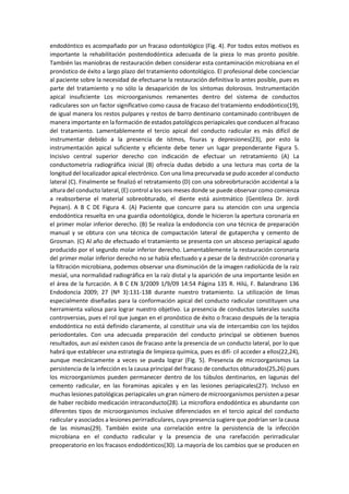 endodóntico es acompañado por un fracaso odontológico (Fig. 4). Por todos estos motivos es
importante la rehabilitación postendodóntica adecuada de la pieza lo mas pronto posible.
También las maniobras de restauración deben considerar esta contaminación microbiana en el
pronóstico de éxito a largo plazo del tratamiento odontológico. El profesional debe concienciar
al paciente sobre la necesidad de efectuarse la restauración definitiva lo antes posible, pues es
parte del tratamiento y no sólo la desaparición de los síntomas dolorosos. Instrumentación
apical insuficiente Los microorganismos remanentes dentro del sistema de conductos
radiculares son un factor significativo como causa de fracaso del tratamiento endodóntico(19),
de igual manera los restos pulpares y restos de barro dentinario contaminado contribuyen de
manera importante en la formación de estados patológicos periapicales que conducen al fracaso
del tratamiento. Lamentablemente el tercio apical del conducto radicular es más difícil de
instrumentar debido a la presencia de istmos, fisuras y depresiones(23), por esto la
instrumentación apical suficiente y eficiente debe tener un lugar preponderante Figura 5.
Incisivo central superior derecho con indicación de efectuar un retratamiento (A) La
conductometría radiográfica inicial (B) ofrecía dudas debido a una lectura mas corta de la
longitud del localizador apical electrónico. Con una lima precurvada se pudo acceder al conducto
lateral (C). Finalmente se finalizó el retratamiento (D) con una sobreobrturación accidental a la
altura del conducto lateral, (E) control a los seis meses donde se puede observar como comienza
a reabsorberse el material sobreobturado, el diente está asintmático (Gentileza Dr. Jordi
Pejoan). A B C DE Figura 4. (A) Paciente que concurre para su atención con una urgencia
endodóntica resuelta en una guardia odontológica, donde le hicieron la apertura coronaria en
el primer molar inferior derecho. (B) Se realiza la endodoncia con una técnica de preparación
manual y se obtura con una técnica de compactación lateral de gutapercha y cemento de
Grosman. (C) Al año de efectuado el tratamiento se presenta con un absceso periapical agudo
producido por el segundo molar inferior derecho. Lamentablemente la restauración coronaria
del primer molar inferior derecho no se había efectuado y a pesar de la destrucción coronaria y
la filtración microbiana, podemos observar una disminución de la imagen radiolúcida de la raíz
mesial, una normalidad radiográfica en la raíz distal y la aparición de una importante lesión en
el área de la furcación. A B C EN 3/2009 1/9/09 14:54 Página 135 R. Hilú, F. Balandrano 136
Endodoncia 2009; 27 (Nº 3):131-138 durante nuestro tratamiento. La utilización de limas
especialmente diseñadas para la conformación apical del conducto radicular constituyen una
herramienta valiosa para lograr nuestro objetivo. La presencia de conductos laterales suscita
controversias, pues el rol que juegan en el pronóstico de éxito o fracaso después de la terapia
endodóntica no está definido claramente, al constituir una vía de intercambio con los tejidos
periodontales. Con una adecuada preparación del conducto principal se obtienen buenos
resultados, aun así existen casos de fracaso ante la presencia de un conducto lateral, por lo que
habrá que establecer una estrategia de limpieza química, pues es difí- cil acceder a ellos(22,24),
aunque mecánicamente a veces se pueda lograr (Fig. 5). Presencia de microorganismos La
persistencia de la infección es la causa principal del fracaso de conductos obturados(25,26) pues
los microorganismos pueden permanecer dentro de los túbulos dentinarios, en lagunas del
cemento radicular, en las foraminas apicales y en las lesiones periapicales(27). Incluso en
muchas lesiones patológicas periapicales un gran número de microorganismos persisten a pesar
de haber recibido medicación intraconducto(28). La microflora endodóntica es abundante con
diferentes tipos de microorganismos inclusive diferenciados en el tercio apical del conducto
radicular y asociados a lesiones perirradiculares, cuya presencia sugiere que podrían ser la causa
de las mismas(29). También existe una correlación entre la persistencia de la infección
microbiana en el conducto radicular y la presencia de una rarefacción perirradicular
preoperatorio en los fracasos endodónticos(30). La mayoría de los cambios que se producen en
 