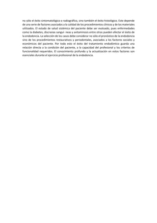 no sólo el éxito sintomatológico o radiográfico, sino también el éxito histológico. Este depende
de una serie de factores asociados a la calidad de los procedimientos clínicos y de los materiales
utilizados. El estado de salud sistémica del paciente debe ser evaluado, pues enfermedades
como la diabetes, discrasias sanguí- neas y avitaminosis entre otras pueden afectar el éxito de
la endodoncia. La selección de los casos debe considerar no sólo el pronóstico de la endodoncia
sino de los procedimientos restaurativos y periodontales, asociados a los factores sociales y
económicos del paciente. Por todo esto el éxito del tratamiento endodóntico guarda una
relación directa a la condición del paciente, a la capacidad del profesional y los criterios de
funcionalidad requeridos. El conocimiento profundo y la actualización en estos factores son
esenciales durante el ejercicio profesional de la endodoncia.
 