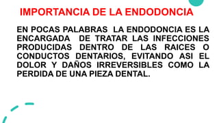 IMPORTANCIA DE LA ENDODONCIA
EN POCAS PALABRAS LA ENDODONCIA ES LA
ENCARGADA DE TRATAR LAS INFECCIONES
PRODUCIDAS DENTRO DE LAS RAICES O
CONDUCTOS DENTARIOS, EVITANDO ASI EL
DOLOR Y DAÑOS IRREVERSIBLES COMO LA
PERDIDA DE UNA PIEZA DENTAL.
 
