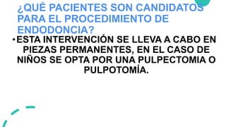 ¿QUÉ PACIENTES SON CANDIDATOS
PARA EL PROCEDIMIENTO DE
ENDODONCIA?
•ESTA INTERVENCIÓN SE LLEVA A CABO EN
PIEZAS PERMANENTES, EN EL CASO DE
NIÑOS SE OPTA POR UNA PULPECTOMIA O
PULPOTOMÍA.
 