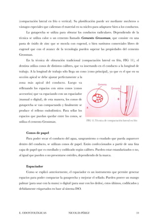 (compactación lateral en frío o vertical). Su plastiﬁcación puede ser mediante mecheros o
vástagos especiales que calientan el material en su núcleo para adaptarse bien a los conductos.
La gutapercha se utiliza para obturar los conductos radiculares. Dependiendo de la
técnica se utiliza calor o un cemento llamado Cemento Grossman, que consiste en una
pasta de óxido de zinc que se mezcla con eugenol, o bien sustitutos comerciales libres de
eugenol que con el avance de la tecnología pueden superar las propiedades del cemento
Grossman.
En la técnica de obturación tradicional (compactación lateral en frío, FIG 11), el
dentista utiliza conos de distintos calibres, que va insertando en el conducto a la longitud de
trabajo. A la longitud de trabajo sólo llega un cono (cono principal), ya que es el que en su
sección apical se debe ajustar perfectamente a la
zona más apical del conducto. Luego va
rellenando los espacios con otros conos (conos
accesorios) que va espaciando con un espaciador
(manual o digital), de esta manera, los conos de
gutapercha se van compactando y ﬁnalmente se
produce el relleno endodóntico. Para sellar los
espacios que puedan quedar entre los conos, se
utiliza el cemento Grossman.
Conos de papel
Para poder secar el conducto del agua, sangramiento o exudado que pueda aaparecer
dentro del conducto, se utilizan conos de papel. Están confeccionados a partir de una ﬁna
capa de papel que es enrollado y codiﬁcado según calibres. Pueden estar estandarizados o no,
al igual que pueden o no presentarse estériles, dependiendo de la marca.
Espaciador
Como se explicó anteriormente, el espaciador es un instrumento que permite generar
espacios para poder compactar la gutapercha y mejorar el sellado. Pueden poseer un mango
palmar (para usar con la mano) o digital (para usar con los dedos), estos últimos, codiﬁcados y
debidamente etiquetados en base al sistema ISO.
E. ODONTOLÓGICAS NICOLÁS PÉREZ "10
FIG 11.Técnica de compactación lateral en frío
 