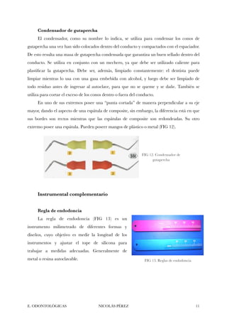 Condensador de gutapercha
El condensador, como su nombre lo indica, se utiliza para condensar los conos de
gutapercha una vez han sido colocados dentro del conducto y compactados con el espaciador.
De esto resulta una masa de gutapercha condensada que garantiza un buen sellado dentro del
conducto. Se utiliza en conjunto con un mechero, ya que debe ser utilizado caliente para
plastiﬁcar la gutapercha. Debe ser, además, limpiado constantemente: el dentista puede
limpiar mientras lo usa con una gasa embebida con alcohol, y luego debe ser limpiado de
todo residuo antes de ingresar al autoclave, para que no se queme y se dañe. También se
utiliza para cortar el exceso de los conos dentro o fuera del conducto.
En uno de sus extremos posee una “punta cortada” de manera perpendicular a su eje
mayor, dando el aspecto de una espátula de composite, sin embargo, la diferencia está en que
sus bordes son rectos mientras que las espátulas de composite son redondeadas. Su otro
extremo posee una espátula. Pueden poseer mangos de plástico o metal (FIG 12).
Instrumental complementario
Regla de endodoncia
La regla de endodoncia (FIG 13) es un
instrumento milimetrado de diferentes formas y
diseños, cuyo objetivo es medir la longitud de los
instrumentos y ajustar el tope de silicona para
trabajar a medidas adecuadas. Generalmente de
metal o resina autoclavable.
E. ODONTOLÓGICAS NICOLÁS PÉREZ "11
FIG 12. Condensador de
gutapercha
FIG 13. Reglas de endodoncia
 