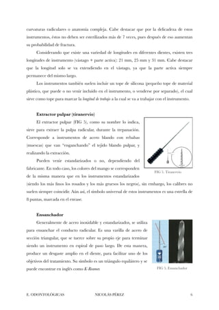 curvaturas radiculares o anatomía compleja. Cabe destacar que por la delicadeza de estos
instrumentos, éstos no deben ser esterilizados más de 7 veces, pues después de eso aumentan
su probabilidad de fractura.
Considerando que existe una variedad de longitudes en diferentes dientes, existen tres
longitudes de instrumento (vástago + parte activa): 21 mm, 25 mm y 31 mm. Cabe destacar
que la longitud solo se va extendiendo en el vástago, ya que la parte activa siempre
permanece del mismo largo.
Los instrumentos también suelen incluir un tope de silicona (pequeño tope de material
plástico, que puede o no venir incluido en el instrumento, o venderse por separado), el cual
sirve como tope para marcar la longitud de trabajo a la cual se va a trabajar con el instrumento.
Extractor pulpar (tiranervio)
El extractor pulpar (FIG 5), como su nombre lo indica,
sirve para extraer la pulpa radicular, durante la trepanación.
Corresponde a instrumentos de acero blando con rebabas
(muescas) que van “enganchando” el tejido blando pulpar, y
realizando la extracción.
Pueden venir estandarizados o no, dependiendo del
fabricante. En todo caso, los colores del mango se corresponden
de la misma manera que en los instrumentos estandarizados
(siendo los más ﬁnos los rosados y los más gruesos los negros), sin embargo, los calibres no
suelen siempre coincidir. Aún así, el símbolo universal de estos instrumentos es una estrella de
8 puntas, marcada en el envase.
Ensanchador
Generalmente de acero inoxidable y estandarizados, se utiliza
para ensanchar el conducto radicular. Es una varilla de acero de
sección triangular, que se tuerce sobre su propio eje para terminar
siendo un instrumento en espiral de paso largo. De esta manera,
produce un desgaste amplio en el diente, para facilitar uno de los
objetivos del tratamiento. Su símbolo es un triángulo equilátero y se
puede encontrar en inglés como K-Reamer.
E. ODONTOLÓGICAS NICOLÁS PÉREZ "6
FIG 5. Tiranervio
FIG 5. Ensanchador
 