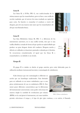 Lima K
Las limas K (o K-Files, FIG 6), son confeccionadas de la
misma manera que los ensanchadores, pero en base a una varilla de
sección cuadrada, que al torcerse da como resultado un espiral de
paso corto. Su función es ensanchar el conducto a través del
desgaste, pero de una manera más suave que los ensanchadores (de
ahí que sean llamadas limas).
Lima H
Las lima Hedströem (Limas H, FIG 7) a diferencia de los
instrumentos anteriores, no es una varilla torcida, sino que es una
varilla cilíndrica cortada de forma tal que queda un espiral aﬁlado que
produce un gran desgaste dentro del conducto. Desgasta mucho y
debería ser utilizada en situaciones puntuales evaluada por el dentista.
Se encuentran estandarizadas al igual que las limas K y
ensanchadores y su símbolo es un círculo.
Grupo II
El grupo II es similar en diseño al grupo anterior, pero están fabricadas para la
utilización mediante instrumental mecánico (contraángulo de endodoncia).
Cabe destacar que este contraángulo es diferente en
acción que sus homólogos tradicionales. Está diseñado
para ser utilizado en un motor endodóntico, que es una
pieza exclusivamente de uso en endodoncia (FIG 8). Este
motor posee diferentes características que lo diferencian
del instrumental convencional, como poder seleccionar de
manera simple la cantidad de revoluciones por minuto
(RPMs) en la cual girará el instrumento, así como también
permite seleccionar el torque y el tipo de giro (giro continuo, o en vaivén, el llamado
E. ODONTOLÓGICAS NICOLÁS PÉREZ "7
FIG 6. Lima K
FIG 7.
Lima H
FIG 8. Motor endodóntico
 