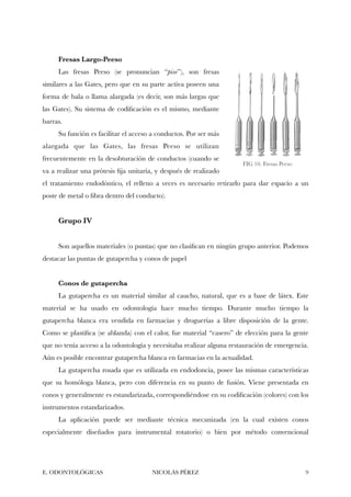 Fresas Largo-Peeso
Las fresas Peeso (se pronuncian “piso”), son fresas
similares a las Gates, pero que en su parte activa poseen una
forma de bala o llama alargada (es decir, son más largas que
las Gates). Su sistema de codiﬁcación es el mismo, mediante
barras.
Su función es facilitar el acceso a conductos. Por ser más
alargada que las Gates, las fresas Peeso se utilizan
frecuentemente en la desobturación de conductos (cuando se
va a realizar una prótesis ﬁja unitaria, y después de realizado
el tratamiento endodóntico, el relleno a veces es necesario retirarlo para dar espacio a un
poste de metal o ﬁbra dentro del conducto).
Grupo IV
Son aquellos materiales (o puntas) que no clasiﬁcan en ningún grupo anterior. Podemos
destacar las puntas de gutapercha y conos de papel
Conos de gutapercha
La gutapercha es un material similar al caucho, natural, que es a base de látex. Este
material se ha usado en odontología hace mucho tiempo. Durante mucho tiempo la
gutapercha blanca era vendida en farmacias y droguerías a libre disposición de la gente.
Como se plastiﬁca (se ablanda) con el calor, fue material “casero” de elección para la gente
que no tenía acceso a la odontología y necesitaba realizar alguna restauración de emergencia.
Aún es posible encontrar gutapercha blanca en farmacias en la actualidad.
La gutapercha rosada que es utilizada en endodoncia, posee las mismas características
que su homóloga blanca, pero con diferencia en su punto de fusión. Viene presentada en
conos y generalmente es estandarizada, correspondiéndose en su codiﬁcación (colores) con los
instrumentos estandarizados.
La aplicación puede ser mediante técnica mecanizada (en la cual existen conos
especialmente diseñados para instrumental rotatorio) o bien por método convencional
E. ODONTOLÓGICAS NICOLÁS PÉREZ "9
FIG 10. Fresas Peeso
 