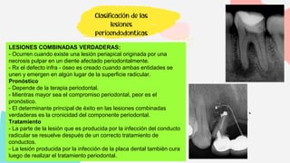 Clasificación de las
lesiones
perioendodonticas
LESIONES COMBINADAS VERDADERAS:
- Ocurren cuando existe una lesión periapical originada por una
necrosis pulpar en un diente afectado periodontalmente.
- Rx el defecto infra - óseo es creado cuando ambas entidades se
unen y emergen en algún lugar de la superficie radicular.
Pronóstico
- Depende de la terapia periodontal.
- Mientras mayor sea el compromiso periodontal, peor es el
pronóstico.
- El determinante principal de éxito en las lesiones combinadas
verdaderas es la cronicidad del componente periodontal.
Tratamiento
- La parte de la lesión que es producida por la infección del conducto
radicular se resuelve después de un correcto tratamiento de
conductos.
- La lesión producida por la infección de la placa dental también cura
luego de realizar el tratamiento periodontal.
 