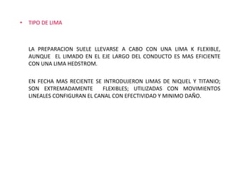 TIPO DE LIMA LA PREPARACION SUELE LLEVARSE A CABO CON UNA LIMA K FLEXIBLE, AUNQUE  EL LIMADO EN EL EJE LARGO DEL CONDUCTO ES MAS EFICIENTE CON UNA LIMA HEDSTROM.  EN FECHA MAS RECIENTE SE INTRODUJERON LIMAS DE NIQUEL Y TITANIO; SON EXTREMADAMENTE  FLEXIBLES; UTILIZADAS CON MOVIMIENTOS LINEALES CONFIGURAN EL CANAL CON EFECTIVIDAD Y MINIMO DAÑO. 