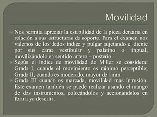  Nos permita apreciar la estabilidad de la pieza dentaria en
relación a sus estructuras de soporte. Para el examen nos
valemos de los dedos índice y pulgar sujetando el diente
por sus caras vestibular y palatino o lingual,
movilizándolo en sentido antero – posterío
 Según el índice de movilidad de Miller se considera:
Grado I, cuando el movimiento es mínimo perceptible;
Grado II, cuando es moderado, mayor de 1mm
 Grado III cuando es marcada, movilidad mas intrusión.
Este examen también se puede realizar usando el mango
de dos instrumentos, colocándolos y accionándolos en
forma ya descrita.
 
