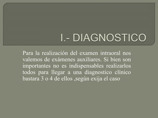 Para la realización del examen intraoral nos
valemos de exámenes auxiliares. Si bien son
importantes no es indispensables realizarlos
todos para llegar a una diagnostico clínico
bastara 3 o 4 de ellos ,según exija el caso
 