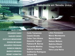 Endodontia em Sessão Única




     RUY HIZATUGU
                     GRUPO DE APOIO:
       ALEX OTANI
    EDUARDO KADO     Carla Yamamoto        Lilian Karasawa
     KAZUZO OKINO    Cássio Dicolla        Marco Montezuma
GUSTAVO MENEGHINE    Celso Taro Hirano     Marcia Sasaki
                     Eduardo Fujitani      Nelson Mohara
   EDSON MIYASAKI
                     Fabiana M. Barros     Sabrina Hitomi
 EDUARDO FREGNANI
                     Fernanda Martins      Thiago Perrelli
   SHINICHI KIMURA
                     Gabriel Cadastro      Vera Lucia Neiva
   MARKO NISHIOKA    Guilherme Rodrigues
   SIDNEY KOMATSU    Juliana Eto
 