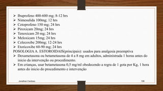 Jonathan Cardoso 106
 Ibuprofeno 400-600 mg; 8-12 hrs
 Nimesulida 100mg; 12 hrs
 Cetoprofeno 150 mg; 24 hrs
 Piroxicam 20mg; 24 hrs
 Tenoxicam 20 mg; 24 hrs
 Meloxicam 15mg; 24 hrs
 Celecoxibe 200mg; 12-24 hrs
 Etoricoxibe 60-90 mg; 24 hrs
POSOLOGIA A. ESTOROIDAIS(principais): usados para analgesia preemptiva
 Dexametasona ou betametasona de 4 a 8 mg em adultos, administrada 1 horas antes do
inicio da intervenção ou procedimento.
 Em crianças, usar betametasona 0,5 mg/ml obedecendo a regra de 1 gota por Kg, 1 hora
antes do inicio do procedimento e intervenção
 