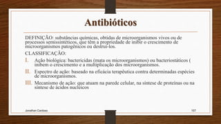 Antibióticos
DEFINIÇÃO: substâncias químicas, obtidas de microorganismos vivos ou de
processos semissintéticos, que têm a propriedade de inibir o crescimento de
microorganismos patogênicos ou destruí-los.
CLASSIFICAÇÃO:
I. Ação biológica: bactericidas (mata os microorganismos) ou bacteriostáticos (
inibem o crescimento e a multiplicação dos microorganismos.
II. Espectro de ação: baseado na eficácia terapêutica contra determinadas espécies
de microorganismos.
III. Mecanismo de ação: que atuam na parede celular, na síntese de proteínas ou na
síntese de ácidos nucleicos
Jonathan Cardoso 107
 