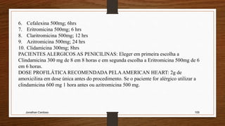 Jonathan Cardoso 109
6. Cefalexina 500mg; 6hrs
7. Eritromicina 500mg; 6 hrs
8. Claritromicina 500mg; 12 hrs
9. Azitromicina 500mg; 24 hrs
10. Clidamicina 300mg; 8hrs
PACIENTES ALERGICOS AS PENICILINAS: Eleger em primeira escolha a
Clindamicina 300 mg de 8 em 8 horas e em segunda escolha a Eritromicina 500mg de 6
em 6 horas.
DOSE PROFILÁTICA RECOMENDADA PELAAMERICAN HEART: 2g de
amoxicilina em dose única antes do procedimento. Se o paciente for alérgico utilizar a
clindamicina 600 mg 1 hora antes ou azitromicina 500 mg.
 