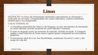 DEFINIÇÃO: As limas são instrumentos destinados especialmente ao alisamento e
retificação de curvatura e irregularidades dos canais radiculares, embora contribuam
também para o seu alargamento.
CARACTERÍSTICAS:
• A cinemática primordial das limas é a de limagem, ou seja, movimentos de introdução
no canal radicular, pressão na parede do canal radicular e remoção.
• O corte ou desgaste ocorre no momento de remoção, retirada ou tração. A Limagem
amplia o canal radicular de forma menos regular quanto comparada aos movimentos
giratórios.
• O instrumento ideal deve ter; boa flexibilidade, rendimento favorável ( corte ), alto
tempo de vida útil.
Jonathan Cardoso 19
 