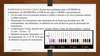 Jonathan Cardoso 21
PADRONIZAÇÃO DAS LIMAS: Existe uma correlação entre o NÚMERO do
instrumento, seu DIÂMETRO, a COR de seu cabo e a SÉRIE a que pertencem:
• Cor do cabo; Escuras possuem número e calibre e maiores e as claras possuem número
e calibre menores.
• Numeração; Os instrumentos são numerados de tal forma que divididos por 100
correspondam, em milímetros, ao diâmetro do corte da base do guia de penetração do
instrumento.
• Comprimento; Comp. da parte ativa: sempre 16mm. Comp. do Intermediário: variável
21 mm – 25 mm – 31
• Diâmetro da ponta; Determina o nº
do instrumento. Ex: # 15  0,15 mm
de diâmetro na ponta do instrumento.
 