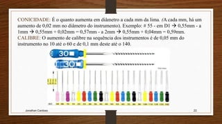 Jonathan Cardoso 22
CONICIDADE: É o quanto aumenta em diâmetro a cada mm da lima. (A cada mm, há um
aumento de 0,02 mm no diâmetro do instrumento). Exemplo: # 55 - em D1  0,55mm - a
1mm  0,55mm + 0,02mm = 0,57mm - a 2mm  0,55mm + 0,04mm = 0,59mm.
CALIBRE: O aumento de calibre na sequência dos instrumentos é de 0,05 mm do
instrumento no 10 até o 60 e de 0,1 mm deste até o 140.
 