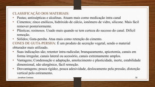 Jonathan Cardoso 30
CLASSIFICAÇÃO DOS MATERIAIS:
• Pastas; antissépticas e alcalinas. Atuam mais como medicação intra canal
• Cimentos; zinco enólicos, hidróxido de cálcio, ionômero de vidro, silicone. Mais fácil
remover posteriormente.
• Plásticas; resinosos. Usado mais quando se tem certeza do sucesso do canal. Dificil
remoção.
• Sólidos; Guta-persha. Atua mais como retenção do cimento.
CONES DE GUTA-PERSHA: É um produto de secreção vegetal, sendo o material
obturador mais utilizado.
• Suas indicações são; retentor intra-radicular, branqueamento, apicetomia, canais em
forma irregular, canais lateral ou acessório, canais extremamente amplos.
• Vantagens; Condensação e adaptação, amolecimento e plasticidade, inerte, estabilidade
dimensional, não alergênico, fácil remoção.
• Desvantagens; pouca rigidez, pouca adesividade, deslocamento pela pressão, distorção
vertical pelo estiramento.
 