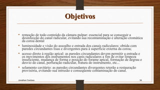 • remoção de todo conteúdo da câmara pulpar: essencial para se conseguir a
desinfecção do canal radicular, evitando sua recontaminação e alteração cromática
da coroa dental
• luminosidade e visão do assoalho e entrada dos canais radiculares: obtida com
paredes circundantes lisas e divergentes para à superfície externa da coroa;
• acesso direto à região apical: as paredes circundantes devem permitir a entrada e
os movimentos dos instrumentos nos canis radiculares a fim de evitar limpeza
insuficiente, mudança de forma e posição do forame apical, formação de degrau e
desvio do canal, perfuração radicular, fratura do instrumento, etc...
• selamento cavitário: as paredes circundantes divergentes reterão a restauração
provisória, evitando sua intrusão e conseqüente contaminação do canal.
Jonathan Cardoso 34
 