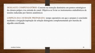Jonathan Cardoso 39
DESGASTE COMPENSATÓRIO: Consiste na remoção dentinária em pontos estratégicos
da câmara pulpar e/ou entrada do canal. Objetiva-se livrar os instrumentos endodônticos de
tensões induzidas por fatores anatômicos
LIMPEZA DA CAVIDADE PREPARADA: tempo operatório em que o preparo é concluído
mediante a irrigação/aspiração de solução detergente complementando por mercha de
algodão esterilizada.
 