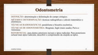 Odontometria
DEFINIÇÃO: determinação e delimitação do campo cirúrgico.
MÉTODO E DETERMINAÇÃO: técnicas radiográficas e cálculo matemático e
eletrônicos.
TÉCNICAS RADIOGRÁFICAS: paralelismo e bissetriz excêntrica.
TÉCNICAS DE ODONTOMETRIA: Bregman, Ingle (mais usada), Paiva e
Antoniase.
REFERENCIAL: para dentes anteriores incisais e ápice radicular. Para posteriores
oclusal mais ápice radicular, descobrir o comprimento da cúspide ao ápice.
Jonathan Cardoso 41
 